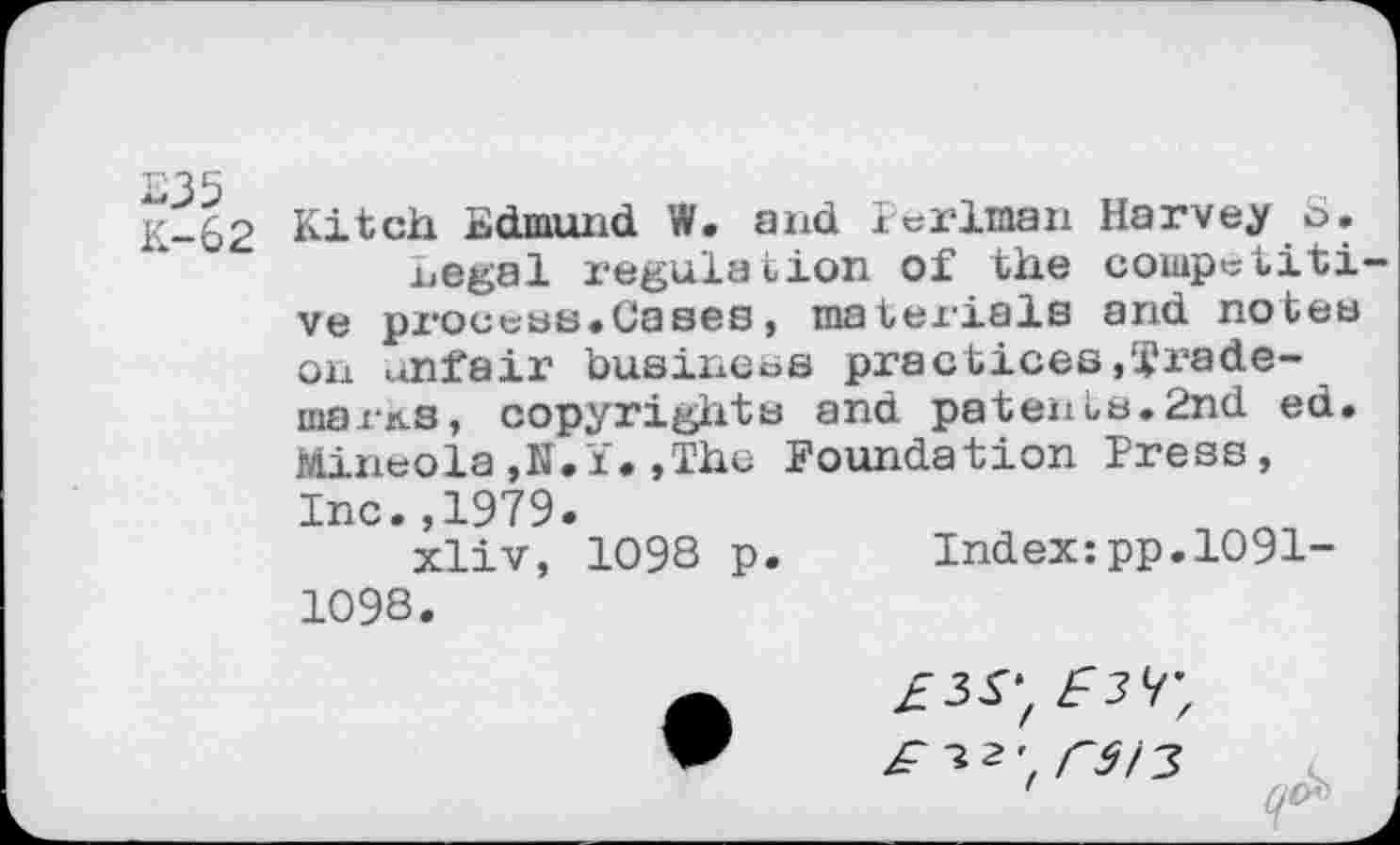 ﻿K-62 hitch Edmund W. and Perlman Harvey o.
Legal regulation of the competiti ve process*Cases, materials and notes on unfair business practices,I1 ra demains, copyrights and patents.2nd ed. Mineola,N.i.,The Foundation Press, Inc.,1979.
xliv, 1098 p. Index:pp.1091-1098.
£^2', rSÎ3